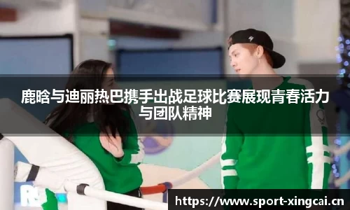 鹿晗与迪丽热巴携手出战足球比赛展现青春活力与团队精神